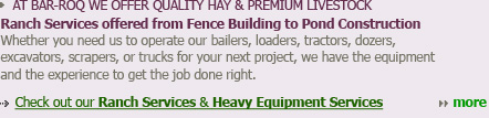 AT BAR-ROQ WE OFFER QUALITY HAY & PREMIUM LIVESTOCK Ranch Services offered from Fence Building to Pond Construction Whether you need us to operate our bailers, loaders, tractors, dozers, excavators, scrapers, or trucks for your next project, we have the equipment and the experience to get the job done right.  Check out our Ranch Services & Heavy Equipment Services